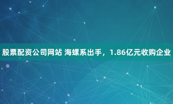 股票配资公司网站 海螺系出手，1.86亿元收购企业