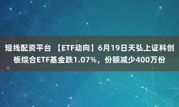 短线配资平台 【ETF动向】6月19日天弘上证科创板综合ETF基金跌1.07%，份额减少400万份