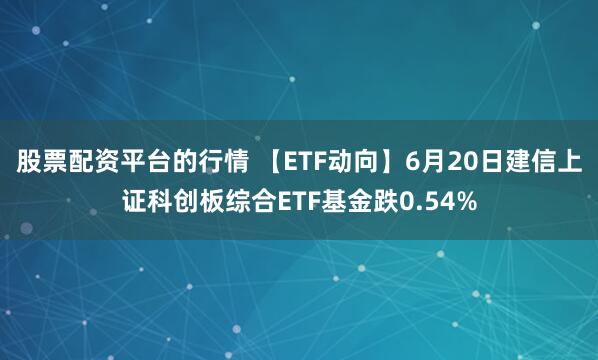 股票配资平台的行情 【ETF动向】6月20日建信上证科创板综合ETF基金跌0.54%