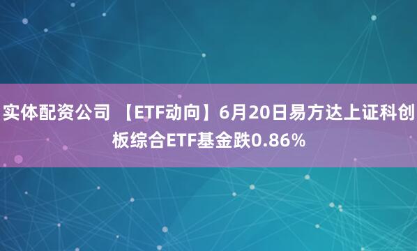 实体配资公司 【ETF动向】6月20日易方达上证科创板综合ETF基金跌0.86%