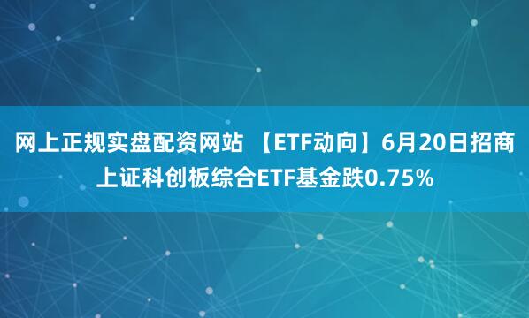 网上正规实盘配资网站 【ETF动向】6月20日招商上证科创板综合ETF基金跌0.75%