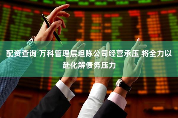 配资查询 万科管理层坦陈公司经营承压 将全力以赴化解债务压力