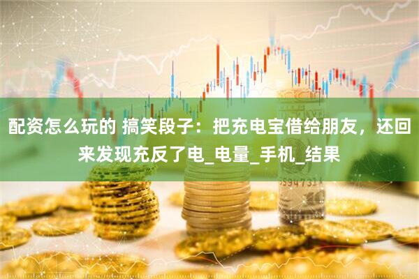 配资怎么玩的 搞笑段子：把充电宝借给朋友，还回来发现充反了电_电量_手机_结果