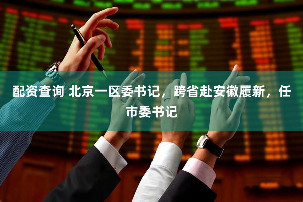 配资查询 北京一区委书记，跨省赴安徽履新，任市委书记