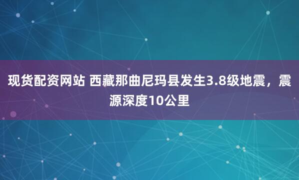 现货配资网站 西藏那曲尼玛县发生3.8级地震，震源深度10公里