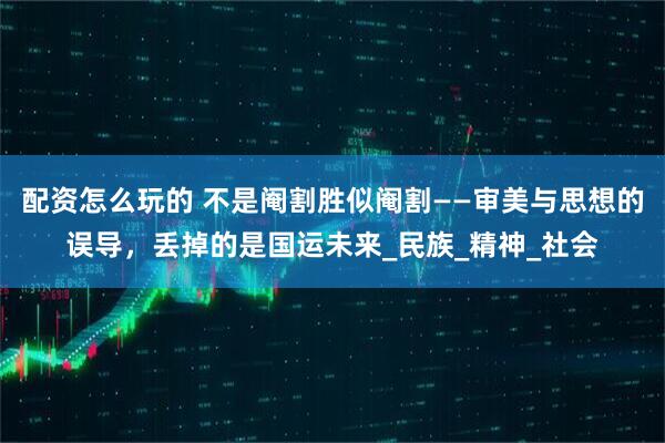 配资怎么玩的 不是阉割胜似阉割——审美与思想的误导，丢掉的是国运未来_民族_精神_社会