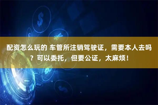 配资怎么玩的 车管所注销驾驶证,需要本人去吗?可以委托,但要公证,太麻烦!