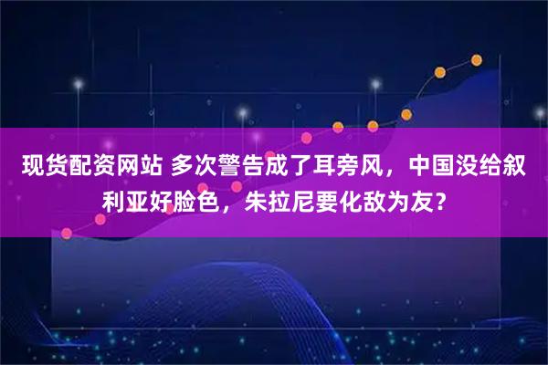 现货配资网站 多次警告成了耳旁风，中国没给叙利亚好脸色，朱拉尼要化敌为友？