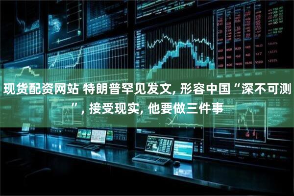 现货配资网站 特朗普罕见发文, 形容中国“深不可测”, 接受现实, 他要做三件事