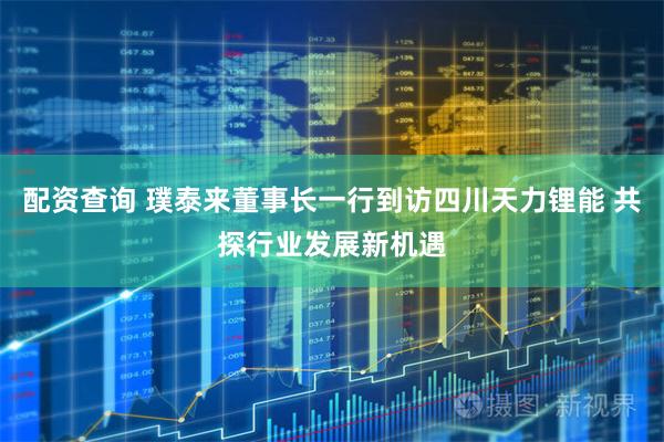 配资查询 璞泰来董事长一行到访四川天力锂能 共探行业发展新机遇
