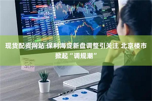 现货配资网站 保利海淀新盘调整引关注 北京楼市掀起“调规潮”