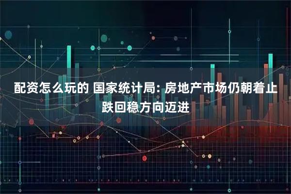 配资怎么玩的 国家统计局: 房地产市场仍朝着止跌回稳方向迈进