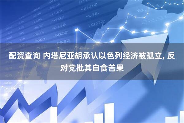 配资查询 内塔尼亚胡承认以色列经济被孤立, 反对党批其自食苦果