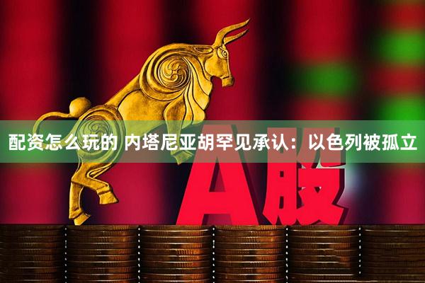 配资怎么玩的 内塔尼亚胡罕见承认：以色列被孤立