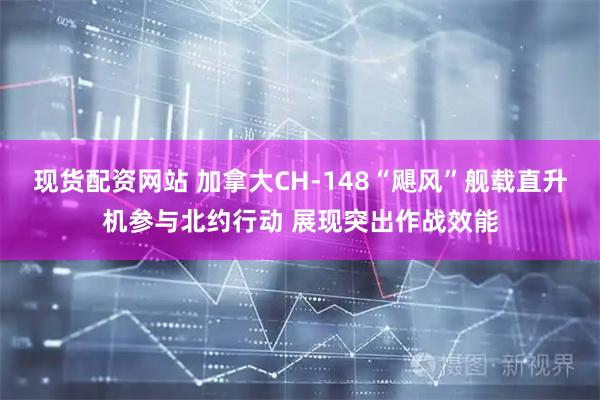 现货配资网站 加拿大CH-148“飓风”舰载直升机参与北约行动 展现突出作战效能
