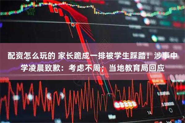 配资怎么玩的 家长跪成一排被学生踩踏！涉事中学凌晨致歉：考虑不周；当地教育局回应