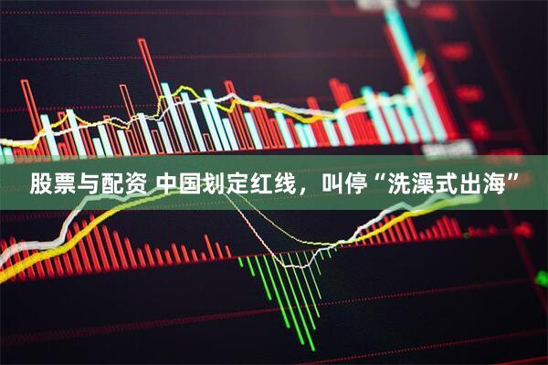 股票与配资 中国划定红线，叫停“洗澡式出海”