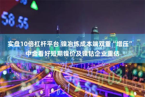 实盘10倍杠杆平台 镍冶炼成本端双重“增压”  中金看好短期镍价及镍钴企业重估