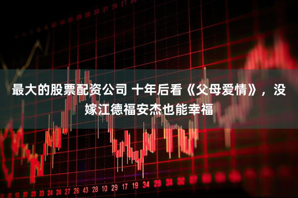 最大的股票配资公司 十年后看《父母爱情》，没嫁江德福安杰也能幸福