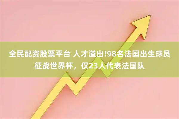 全民配资股票平台 人才溢出!98名法国出生球员征战世界杯，仅23人代表法国队