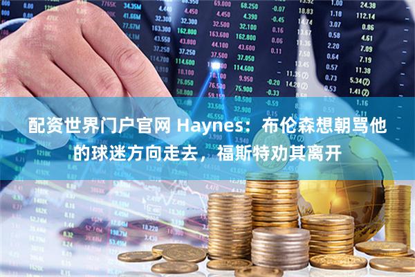配资世界门户官网 Haynes:布伦森想朝骂他的球迷方向走去,福斯特劝其离开