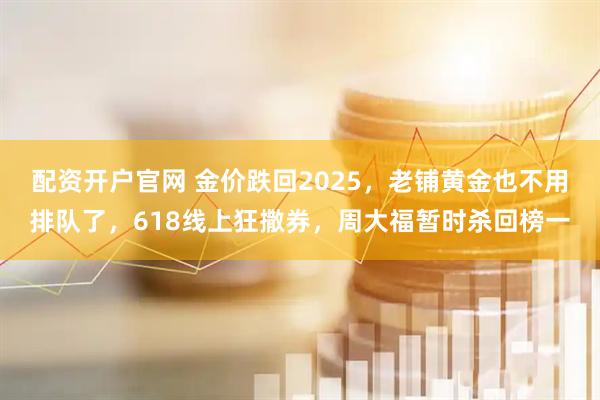 配资开户官网 金价跌回2025，老铺黄金也不用排队了，618线上狂撒券，周大福暂时杀回榜一