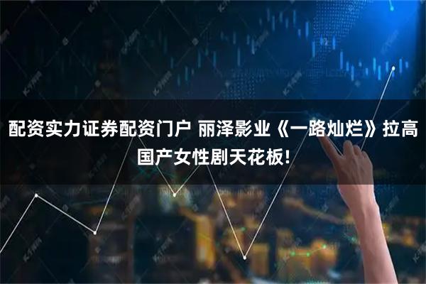 配资实力证券配资门户 丽泽影业《一路灿烂》拉高国产女性剧天花板!